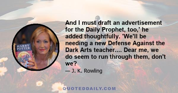 And I must draft an advertisement for the Daily Prophet, too,' he added thoughtfully. 'We'll be needing a new Defense Against the Dark Arts teacher.... Dear me, we do seem to run through them, don't we?