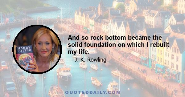 And so rock bottom became the solid foundation on which I rebuilt my life.