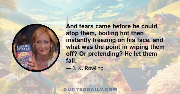 And tears came before he could stop them, boiling hot then instantly freezing on his face, and what was the point in wiping them off? Or pretending? He let them fall.