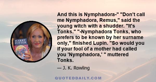 And this is Nymphadora- Don't call me Nymphadora, Remus, said the young witch with a shudder. It's Tonks. -Nymphadora Tonks, who prefers to be known by her surname only, finished Lupin. So would you if your fool of a