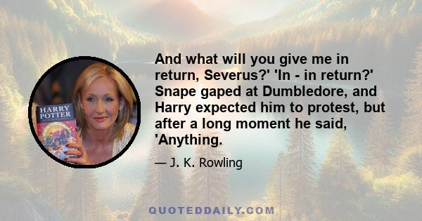 And what will you give me in return, Severus?' 'In - in return?' Snape gaped at Dumbledore, and Harry expected him to protest, but after a long moment he said, 'Anything.