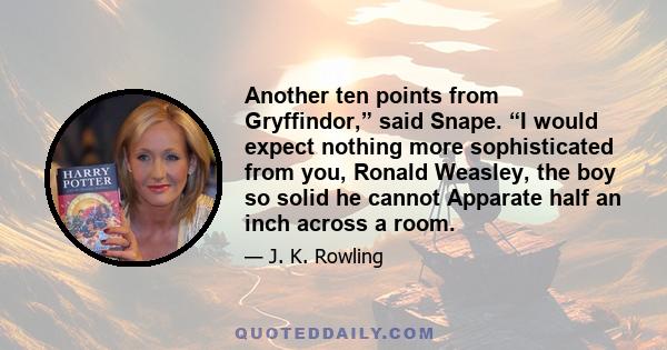 Another ten points from Gryffindor,” said Snape. “I would expect nothing more sophisticated from you, Ronald Weasley, the boy so solid he cannot Apparate half an inch across a room.