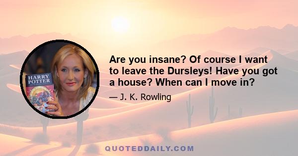 Are you insane? Of course I want to leave the Dursleys! Have you got a house? When can I move in?