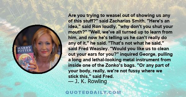 Are you trying to weasel out of showing us any of this stuff? said Zacharias Smith. Here's an idea, said Ron loudly, why don't you shut your mouth? Well, we've all turned up to learn from him, and now he's telling us he 