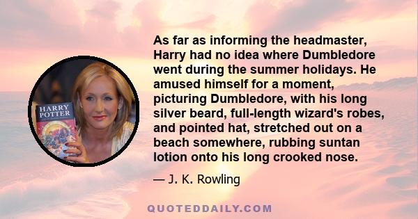 As far as informing the headmaster, Harry had no idea where Dumbledore went during the summer holidays. He amused himself for a moment, picturing Dumbledore, with his long silver beard, full-length wizard's robes, and