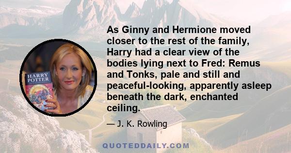 As Ginny and Hermione moved closer to the rest of the family, Harry had a clear view of the bodies lying next to Fred: Remus and Tonks, pale and still and peaceful-looking, apparently asleep beneath the dark, enchanted