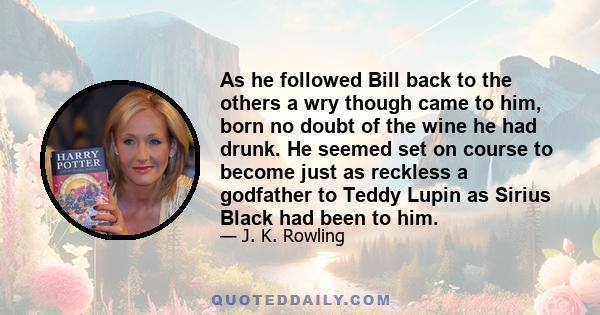 As he followed Bill back to the others a wry though came to him, born no doubt of the wine he had drunk. He seemed set on course to become just as reckless a godfather to Teddy Lupin as Sirius Black had been to him.