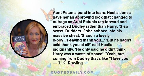 Aunt Petunia burst into tears. Hestia Jones gave her an approving look that changed to outrage as Aunt Petunia ran forward and embraced Dudley rather than Harry. 'S-so sweet, Dudders...' she sobbed into his massive