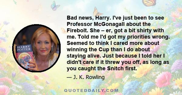 Bad news, Harry. I've just been to see Professor McGonagall about the Firebolt. She – er, got a bit shirty with me. Told me I'd got my priorities wrong. Seemed to think I cared more about winning the Cup than I do about 