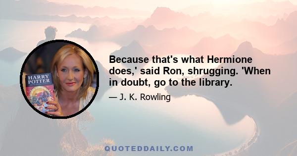 Because that's what Hermione does,' said Ron, shrugging. 'When in doubt, go to the library.