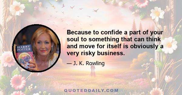 Because to confide a part of your soul to something that can think and move for itself is obviously a very risky business.