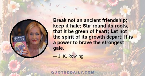 Break not an ancient friendship; keep it hale; Stir round its roots, that it be green of heart; Let not the spirit of its growth depart: It is a power to brave the strongest gale.