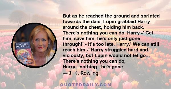 But as he reached the ground and sprinted towards the dais, Lupin grabbed Harry around the chest, holding him back. There's nothing you can do, Harry -' Get him, save him, he's only just gone through!' - it's too late,