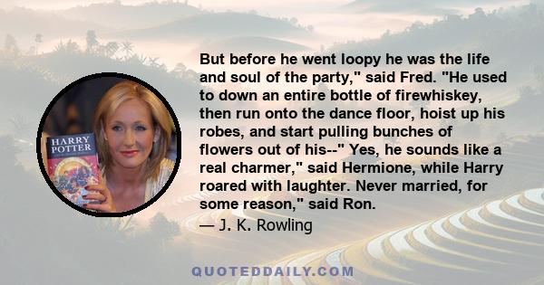 But before he went loopy he was the life and soul of the party, said Fred. He used to down an entire bottle of firewhiskey, then run onto the dance floor, hoist up his robes, and start pulling bunches of flowers out of