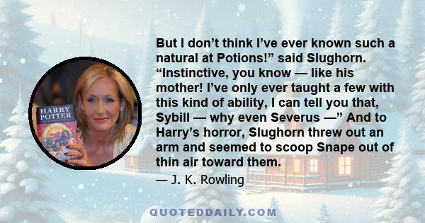 But I don’t think I’ve ever known such a natural at Potions!” said Slughorn. “Instinctive, you know — like his mother! I’ve only ever taught a few with this kind of ability, I can tell you that, Sybill — why even