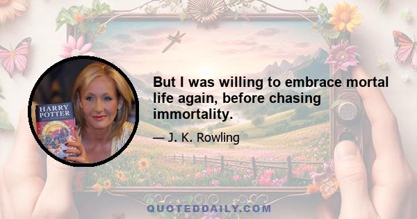 But I was willing to embrace mortal life again, before chasing immortality.