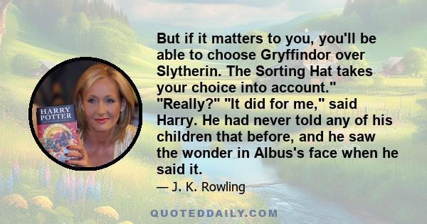 But if it matters to you, you'll be able to choose Gryffindor over Slytherin. The Sorting Hat takes your choice into account. Really? It did for me, said Harry. He had never told any of his children that before, and he