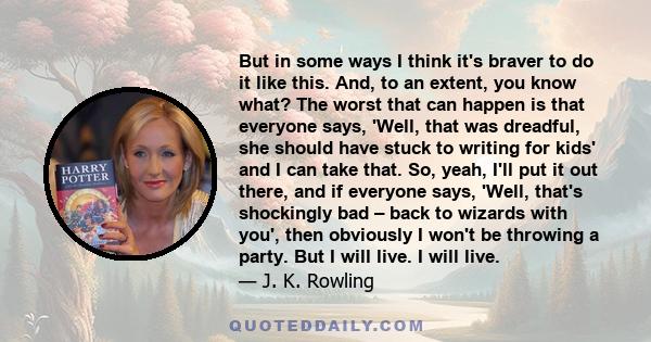 But in some ways I think it's braver to do it like this. And, to an extent, you know what? The worst that can happen is that everyone says, 'Well, that was dreadful, she should have stuck to writing for kids' and I can