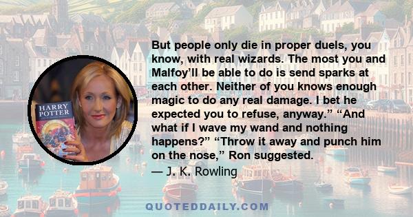 But people only die in proper duels, you know, with real wizards. The most you and Malfoy’ll be able to do is send sparks at each other. Neither of you knows enough magic to do any real damage. I bet he expected you to