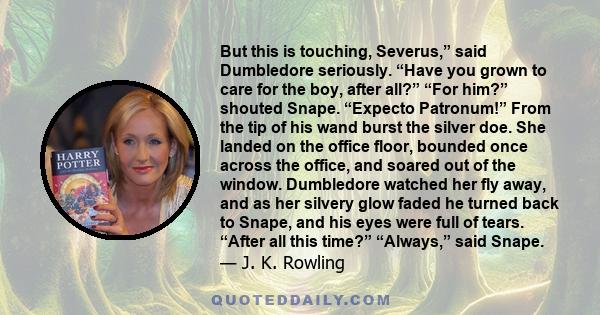 But this is touching, Severus,” said Dumbledore seriously. “Have you grown to care for the boy, after all?” “For him?” shouted Snape. “Expecto Patronum!” From the tip of his wand burst the silver doe. She landed on the