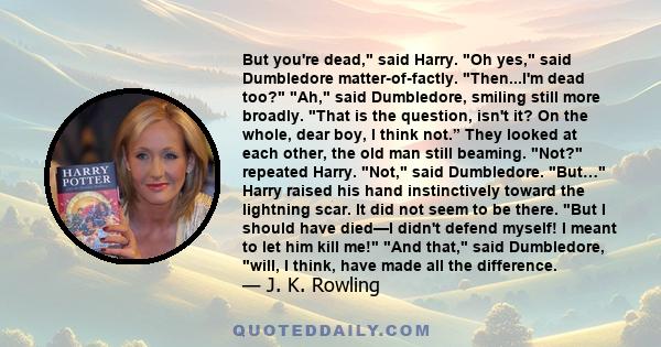 But you're dead, said Harry. Oh yes, said Dumbledore matter-of-factly. Then...I'm dead too? Ah, said Dumbledore, smiling still more broadly. That is the question, isn't it? On the whole, dear boy, I think not.” They