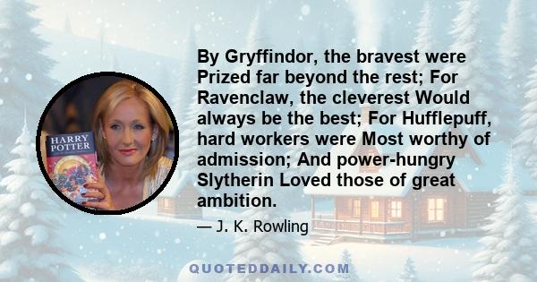 By Gryffindor, the bravest were Prized far beyond the rest; For Ravenclaw, the cleverest Would always be the best; For Hufflepuff, hard workers were Most worthy of admission; And power-hungry Slytherin Loved those of