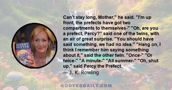 Can't stay long, Mother, he said. I'm up front, the prefects have got two compartments to themselves- Oh, are you a prefect, Percy? said one of the twins, with an air of great surprise. You should have said something,