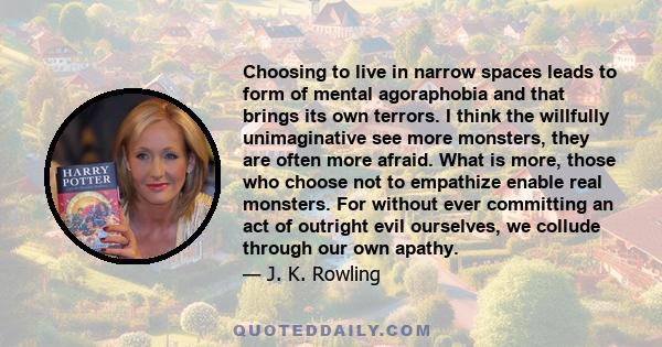 Choosing to live in narrow spaces leads to form of mental agoraphobia and that brings its own terrors. I think the willfully unimaginative see more monsters, they are often more afraid. What is more, those who choose