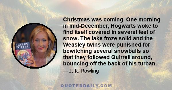 Christmas was coming. One morning in mid-December, Hogwarts woke to find itself covered in several feet of snow. The lake froze solid and the Weasley twins were punished for bewitching several snowballs so that they