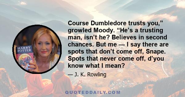 Course Dumbledore trusts you,” growled Moody. “He’s a trusting man, isn’t he? Believes in second chances. But me — I say there are spots that don’t come off, Snape. Spots that never come off, d’you know what I mean?