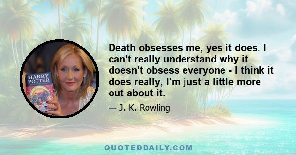 Death obsesses me, yes it does. I can't really understand why it doesn't obsess everyone - I think it does really, I'm just a little more out about it.