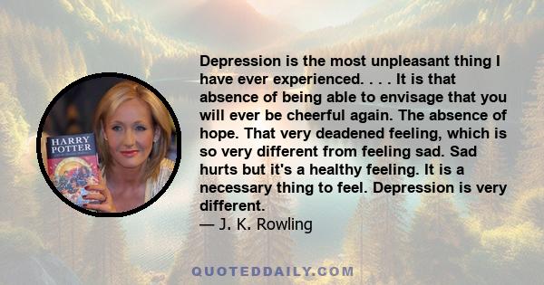 Depression is the most unpleasant thing I have ever experienced. . . . It is that absence of being able to envisage that you will ever be cheerful again. The absence of hope. That very deadened feeling, which is so very 