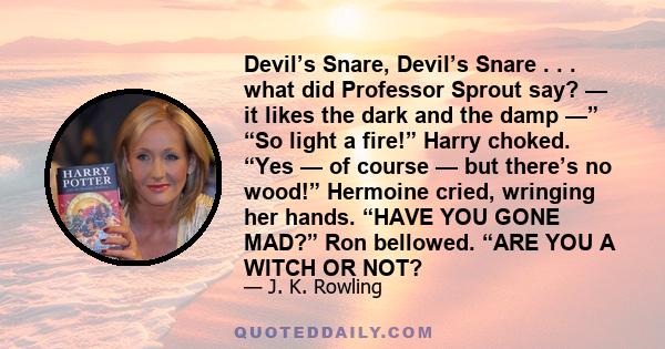 Devil’s Snare, Devil’s Snare . . . what did Professor Sprout say? — it likes the dark and the damp —” “So light a fire!” Harry choked. “Yes — of course — but there’s no wood!” Hermoine cried, wringing her hands. “HAVE