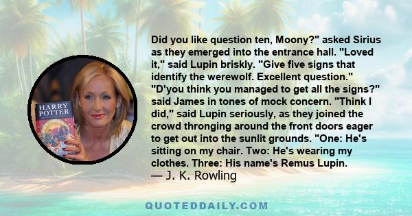 Did you like question ten, Moony? asked Sirius as they emerged into the entrance hall. Loved it, said Lupin briskly. Give five signs that identify the werewolf. Excellent question. D'you think you managed to get all the 