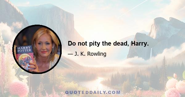 Do not pity the dead, Harry.