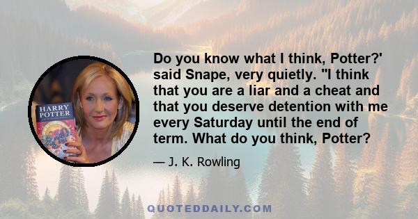 Do you know what I think, Potter?' said Snape, very quietly. I think that you are a liar and a cheat and that you deserve detention with me every Saturday until the end of term. What do you think, Potter?