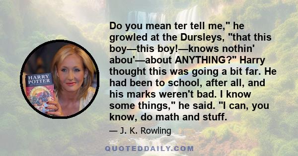 Do you mean ter tell me, he growled at the Dursleys, that this boy—this boy!—knows nothin' abou'—about ANYTHING? Harry thought this was going a bit far. He had been to school, after all, and his marks weren't bad. I