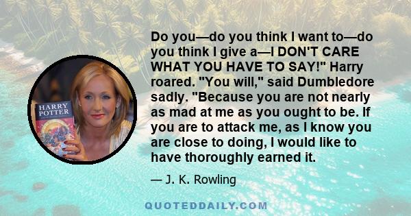 Do you—do you think I want to—do you think I give a—I DON'T CARE WHAT YOU HAVE TO SAY! Harry roared. You will, said Dumbledore sadly. Because you are not nearly as mad at me as you ought to be. If you are to attack me,