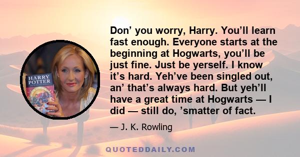 Don’ you worry, Harry. You’ll learn fast enough. Everyone starts at the beginning at Hogwarts, you’ll be just fine. Just be yerself. I know it’s hard. Yeh’ve been singled out, an’ that’s always hard. But yeh’ll have a