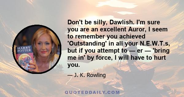 Don't be silly, Dawlish. I'm sure you are an excellent Auror, I seem to remember you achieved 'Outstanding' in all your N.E.W.T.s, but if you attempt to — er — 'bring me in' by force, I will have to hurt you.