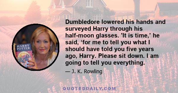 Dumbledore lowered his hands and surveyed Harry through his half-moon glasses. 'It is time,’ he said, ‘for me to tell you what I should have told you five years ago, Harry. Please sit down. I am going to tell you