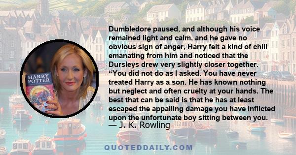 Dumbledore paused, and although his voice remained light and calm, and he gave no obvious sign of anger, Harry felt a kind of chill emanating from him and noticed that the Dursleys drew very slightly closer together.