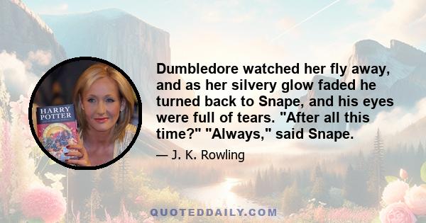 Dumbledore watched her fly away, and as her silvery glow faded he turned back to Snape, and his eyes were full of tears. After all this time? Always, said Snape.