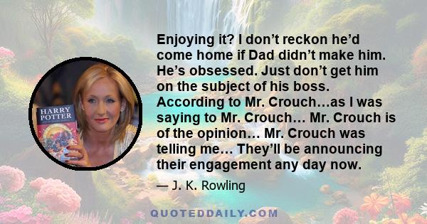 Enjoying it? I don’t reckon he’d come home if Dad didn’t make him. He’s obsessed. Just don’t get him on the subject of his boss. According to Mr. Crouch…as I was saying to Mr. Crouch… Mr. Crouch is of the opinion… Mr.