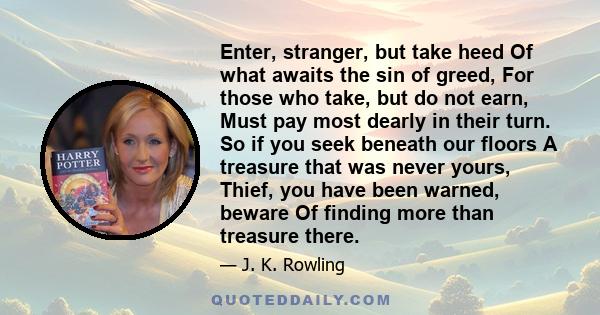 Enter, stranger, but take heed Of what awaits the sin of greed, For those who take, but do not earn, Must pay most dearly in their turn. So if you seek beneath our floors A treasure that was never yours, Thief, you have 