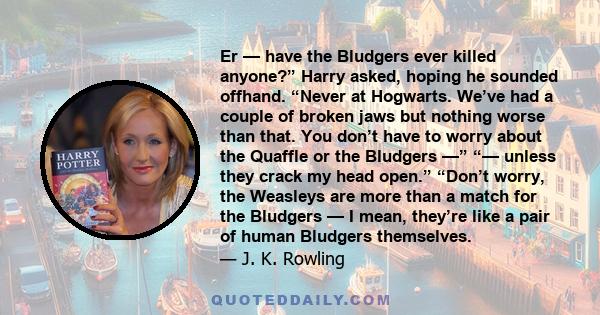 Er — have the Bludgers ever killed anyone?” Harry asked, hoping he sounded offhand. “Never at Hogwarts. We’ve had a couple of broken jaws but nothing worse than that. You don’t have to worry about the Quaffle or the