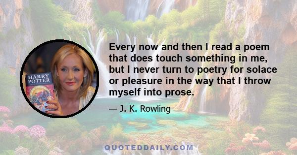 Every now and then I read a poem that does touch something in me, but I never turn to poetry for solace or pleasure in the way that I throw myself into prose.