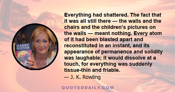 Everything had shattered. The fact that it was all still there — the walls and the chairs and the children’s pictures on the walls — meant nothing. Every atom of it had been blasted apart and reconstituted in an