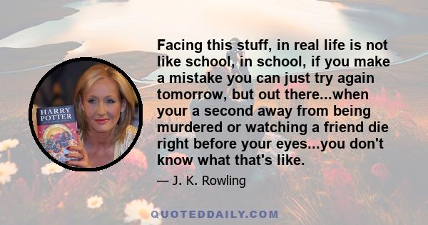 Facing this stuff, in real life is not like school, in school, if you make a mistake you can just try again tomorrow, but out there...when your a second away from being murdered or watching a friend die right before