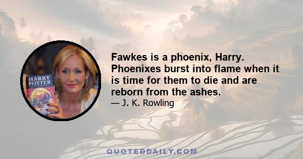 Fawkes is a phoenix, Harry. Phoenixes burst into flame when it is time for them to die and are reborn from the ashes.